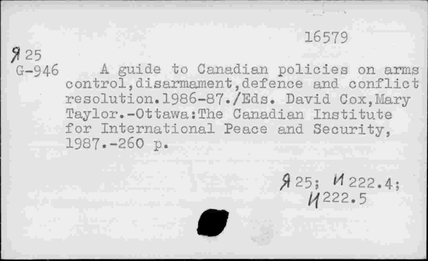 ﻿16579
F 25
G-946 A guide to Canadian policies on arms control,disarmament,defence and conflict resolution.1986-87-/Eds. David Cox,Mary Taylor.-Ottawa:The Canadian Institute for International Peace and Security, 1987.-260 p.
/125; ^222.4;
/j222.5